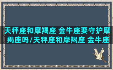 天秤座和摩羯座 金牛座要守护摩羯座吗/天秤座和摩羯座 金牛座要守护摩羯座吗-我的网站